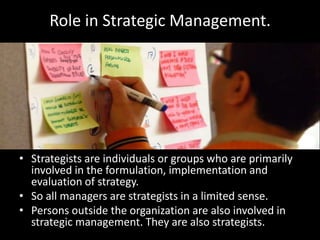 E.g. A functional strategy at the marketing level could be sub divided into sales, distribution, pricing, product and advertising.Role in Strategic Management.Strategists are individuals or groups who are primarily involved in the formulation, implementation and evaluation of strategy. So all managers are strategists in a limited sense.Persons outside the organization are also involved in strategic management. They are also strategists.