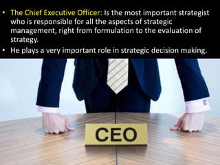 The Chief Executive Officer: Is the most important strategist who is responsible for all the aspects of strategic management, right from formulation to the evaluation of strategy.He plays a very important role in strategic decision making.