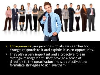 Various strategistsEntrepreneurs:are persons who always searches for change, responds to it and exploits it as an opportunity.They play a very important and a proactive role in strategic management. They provide a sense of direction to the organization and set objectives and formulate strategies to achieve them.