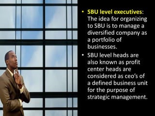 SBU level executives: The idea for organizing to SBU is to manage a diversified company as a portfolio of businesses.SBU level heads are also known as profit center heads are considered as ceo’s of a defined business unit for the purpose of strategic management.