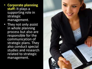 Corporate planning staff: It plays a supporting role in strategic management.They not only assist in whole planning process but also are responsible for the communication of strategic plans. They also conduct special studies and research related to strategic management.