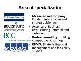 Area of specializationMcKinsey and company: Fundamental change and strategic visioning.Accenture: Business restructuring, infotech and systems.Boston consulting: Building competitive advantage.KPMG: Strategic financial management and feasibility studies.