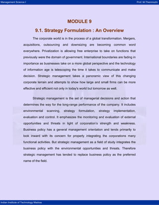 MODULE 9
9.1. Strategy Formulation : An Overview
The corporate world is in the process of a global transformation. Mergers,
acquisitions, outsourcing and downsizing are becoming common word
everywhere. Privatization is allowing free enterprise to take on functions that
previously were the domain of government. International boundaries are fading in
importance as businesses take on a more global perspective and the technology
of information age is telescoping the time it takes to communicate and make
decision. Strategic management takes a panoramic view of this changing
corporate terrain and attempts to show how large and small firms can be more
effective and efficient not only in today's world but tomorrow as well.
Strategic management is the set of managerial decisions and action that
determines the way for the long-range performance of the company. It includes
environmental scanning, strategy formulation, strategy implementation,
evaluation and control. It emphasizes the monitoring and evaluation of external
opportunities and threats in light of corporation’s strength and weakness.
Business policy has a general management orientation and tends primarily to
look inward with its concern for properly integrating the corporations many
functional activities. But strategic management as a field of study integrates the
business policy with the environmental opportunities and threats. Therefore
strategic management has tended to replace business policy as the preferred
name of the field.
 