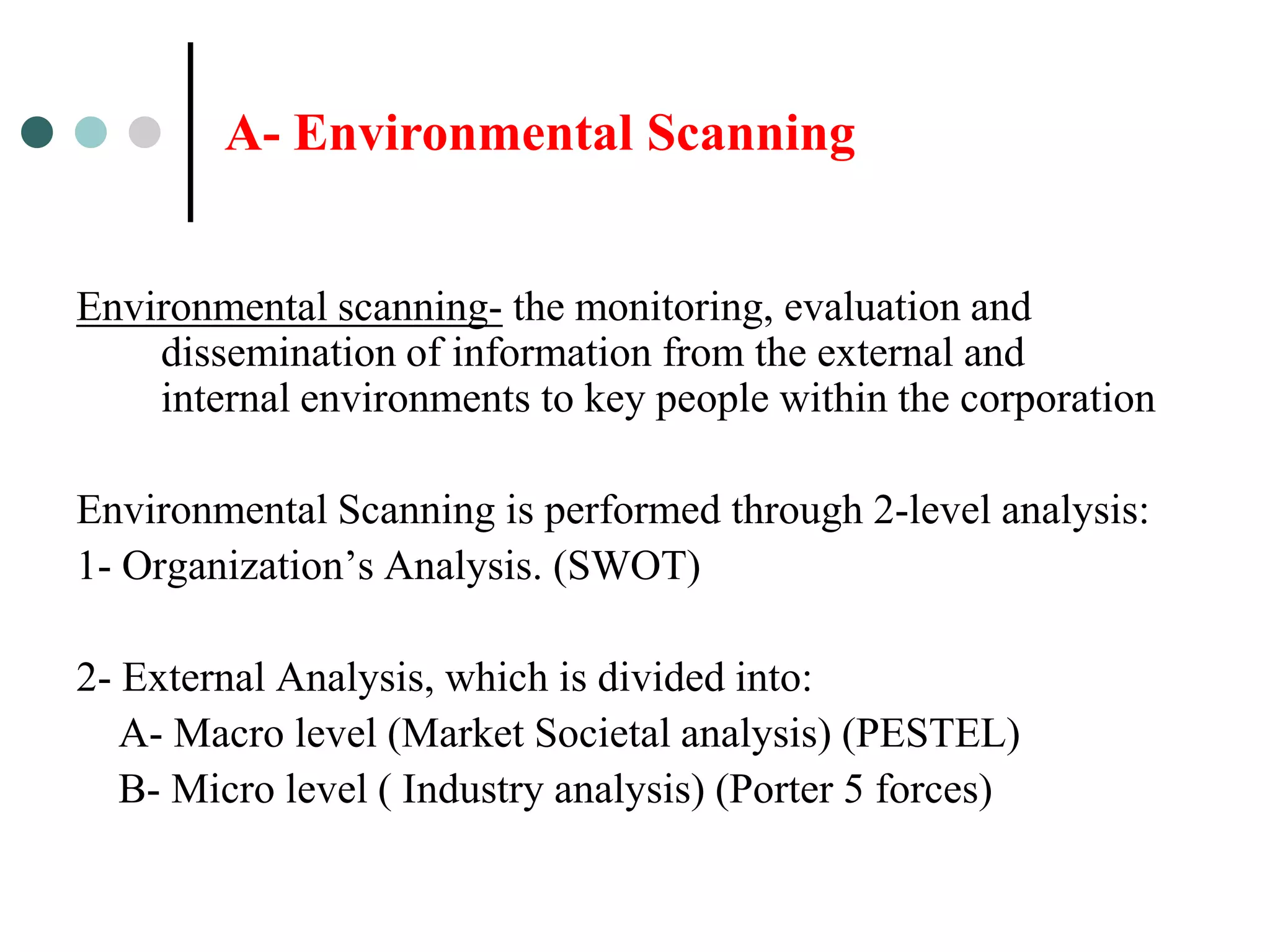 A- Environmental Scanning


Environmental scanning- the monitoring, evaluation and
    dissemination of information from the external and
    internal environments to key people within the corporation

Environmental Scanning is performed through 2-level analysis:
1- Organization’s Analysis. (SWOT)

2- External Analysis, which is divided into:
   A- Macro level (Market Societal analysis) (PESTEL)
   B- Micro level ( Industry analysis) (Porter 5 forces)
 