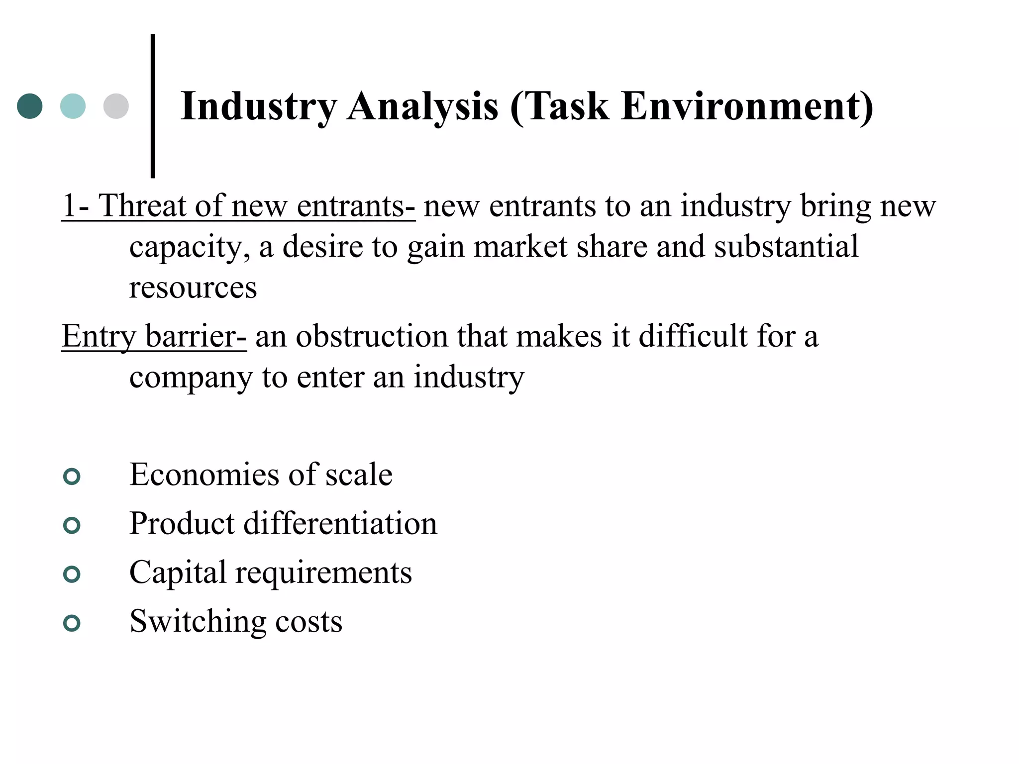 Industry Analysis (Task Environment)

1- Threat of new entrants- new entrants to an industry bring new
     capacity, a desire to gain market share and substantial
     resources
Entry barrier- an obstruction that makes it difficult for a
     company to enter an industry

   Economies of scale
   Product differentiation
   Capital requirements
   Switching costs
 