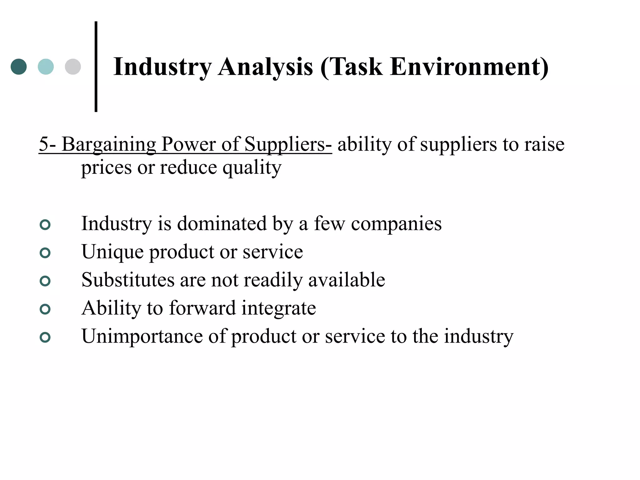 Industry Analysis (Task Environment)

5- Bargaining Power of Suppliers- ability of suppliers to raise
     prices or reduce quality

    Industry is dominated by a few companies
    Unique product or service
    Substitutes are not readily available
    Ability to forward integrate
    Unimportance of product or service to the industry
 