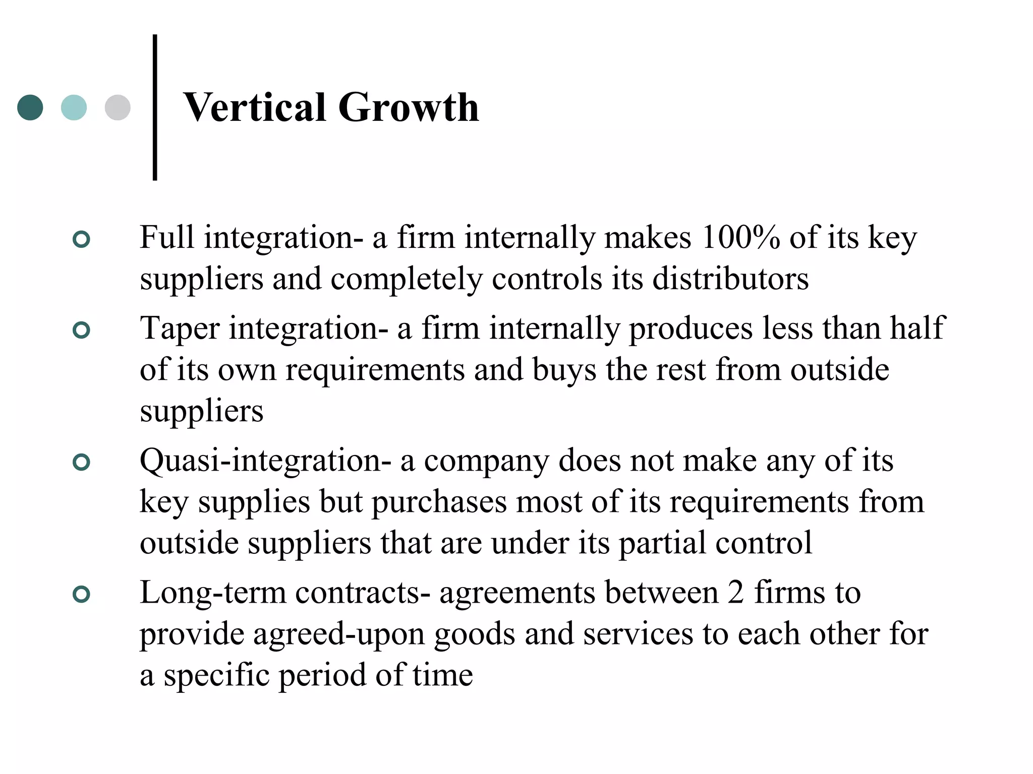 Vertical Growth

   Full integration- a firm internally makes 100% of its key
    suppliers and completely controls its distributors
   Taper integration- a firm internally produces less than half
    of its own requirements and buys the rest from outside
    suppliers
   Quasi-integration- a company does not make any of its
    key supplies but purchases most of its requirements from
    outside suppliers that are under its partial control
   Long-term contracts- agreements between 2 firms to
    provide agreed-upon goods and services to each other for
    a specific period of time
 