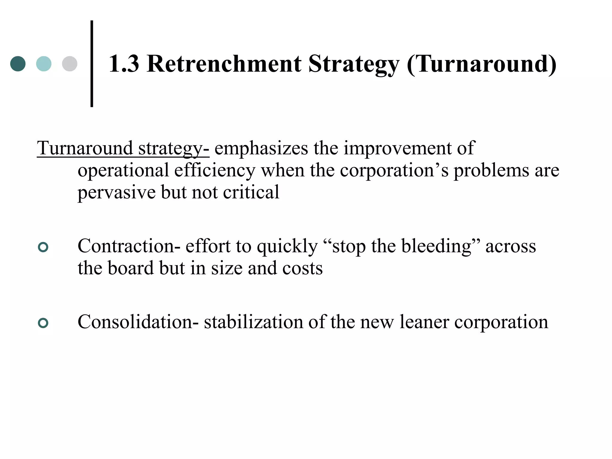 1.3 Retrenchment Strategy (Turnaround)


Turnaround strategy- emphasizes the improvement of
    operational efficiency when the corporation’s problems are
    pervasive but not critical

   Contraction- effort to quickly “stop the bleeding” across
    the board but in size and costs

   Consolidation- stabilization of the new leaner corporation
 