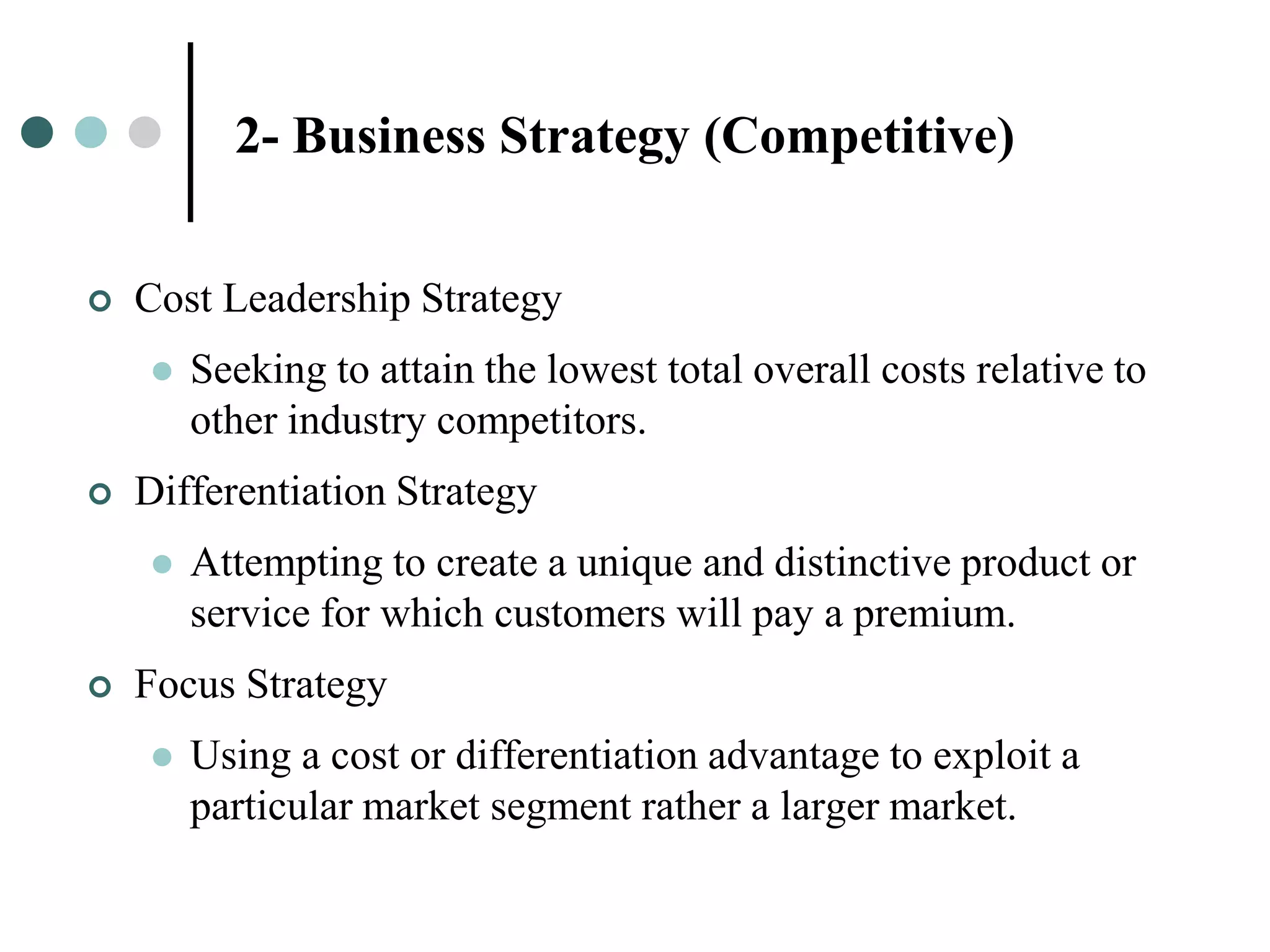 2- Business Strategy (Competitive)


   Cost Leadership Strategy
       Seeking to attain the lowest total overall costs relative to
        other industry competitors.
   Differentiation Strategy
       Attempting to create a unique and distinctive product or
        service for which customers will pay a premium.
   Focus Strategy
       Using a cost or differentiation advantage to exploit a
        particular market segment rather a larger market.
 