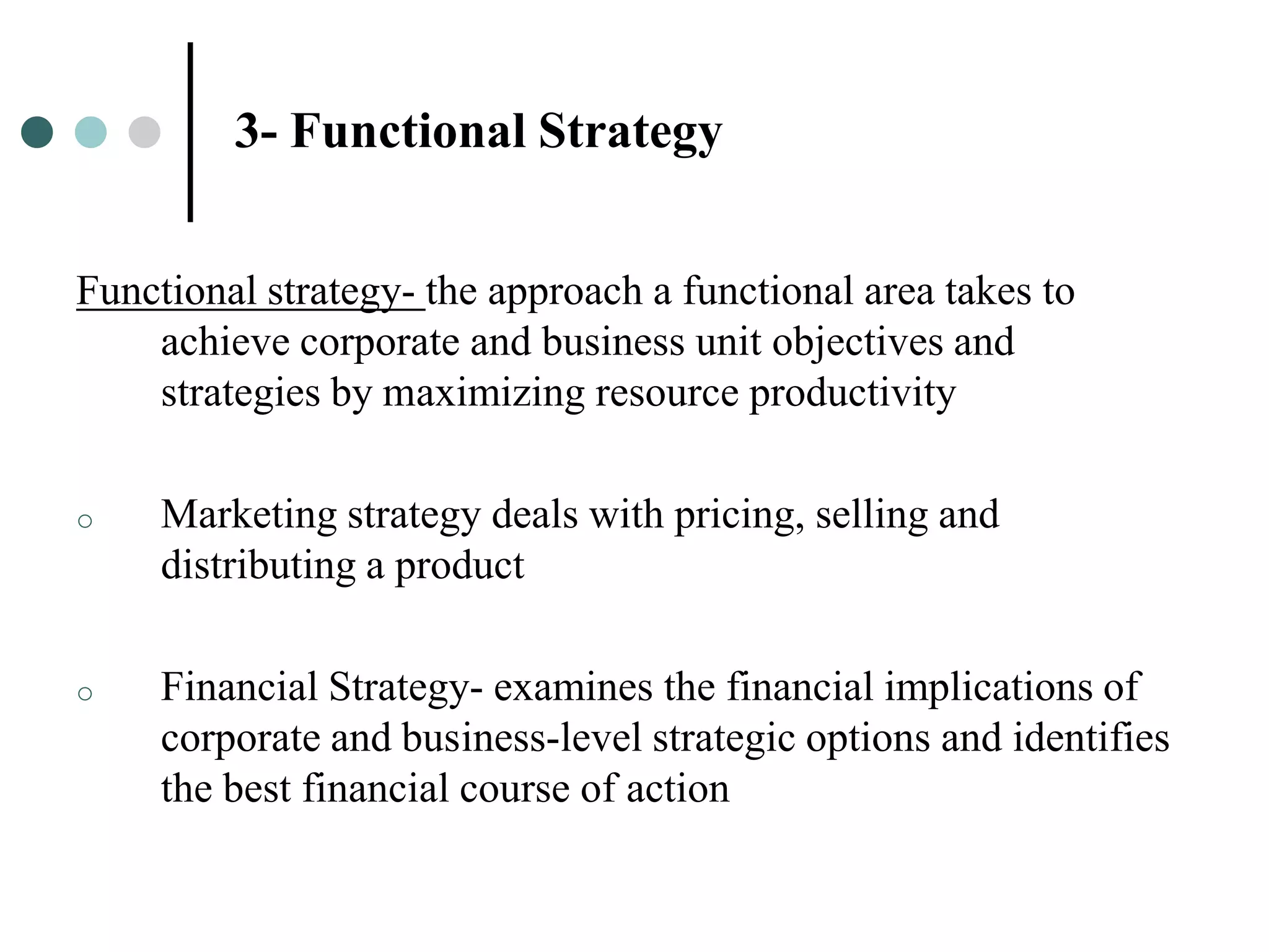 3- Functional Strategy


Functional strategy- the approach a functional area takes to
    achieve corporate and business unit objectives and
    strategies by maximizing resource productivity

o    Marketing strategy deals with pricing, selling and
     distributing a product

o    Financial Strategy- examines the financial implications of
     corporate and business-level strategic options and identifies
     the best financial course of action
 
