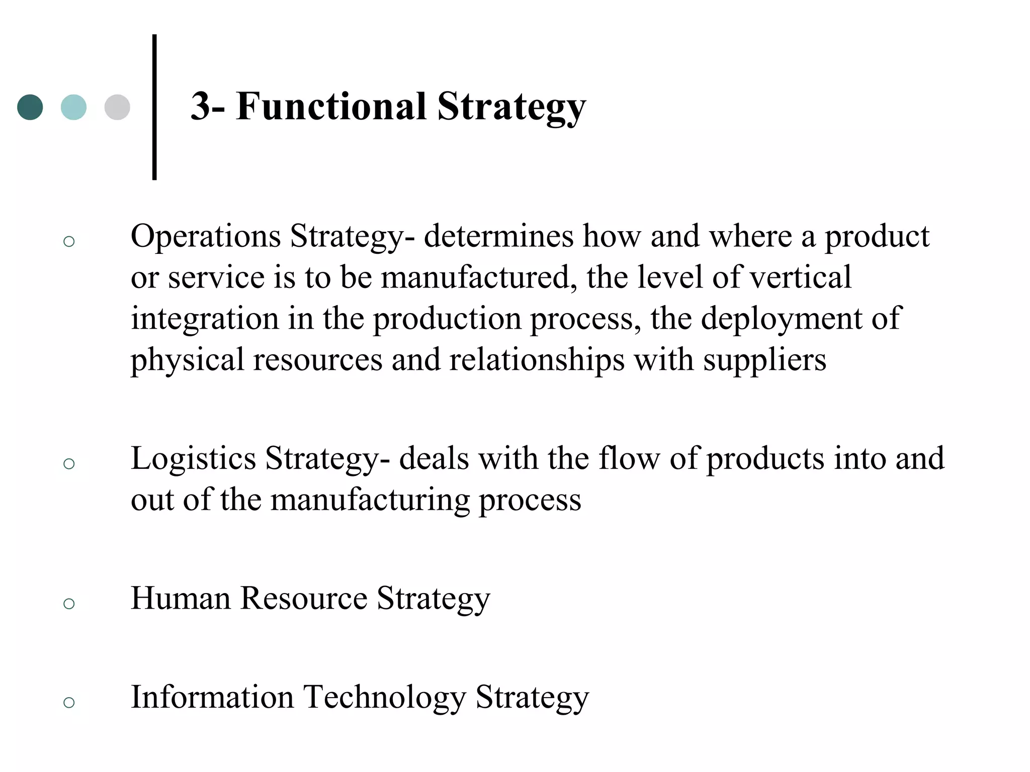 3- Functional Strategy


o   Operations Strategy- determines how and where a product
    or service is to be manufactured, the level of vertical
    integration in the production process, the deployment of
    physical resources and relationships with suppliers

o   Logistics Strategy- deals with the flow of products into and
    out of the manufacturing process

o   Human Resource Strategy

o   Information Technology Strategy
 