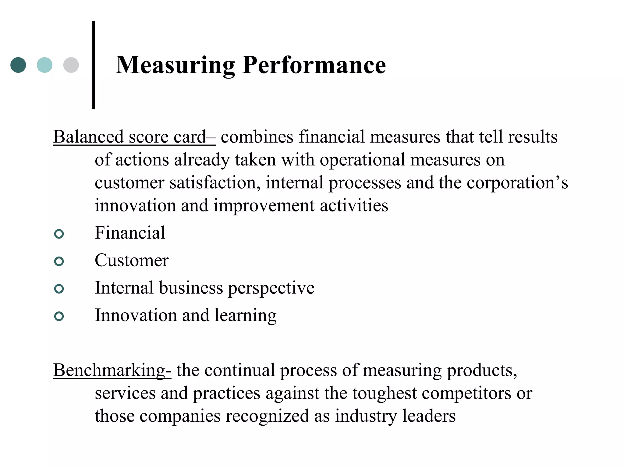 Measuring Performance

Balanced score card– combines financial measures that tell results
     of actions already taken with operational measures on
     customer satisfaction, internal processes and the corporation’s
     innovation and improvement activities
    Financial
    Customer
    Internal business perspective
    Innovation and learning

Benchmarking- the continual process of measuring products,
    services and practices against the toughest competitors or
    those companies recognized as industry leaders
 