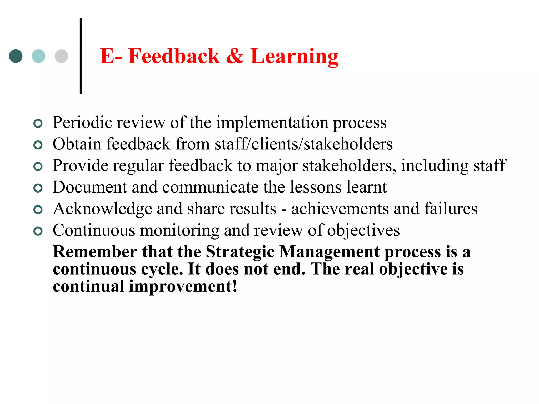 E- Feedback & Learning

   Periodic review of the implementation process
   Obtain feedback from staff/clients/stakeholders
   Provide regular feedback to major stakeholders, including staff
   Document and communicate the lessons learnt
   Acknowledge and share results - achievements and failures
   Continuous monitoring and review of objectives
    Remember that the Strategic Management process is a
    continuous cycle. It does not end. The real objective is
    continual improvement!
 