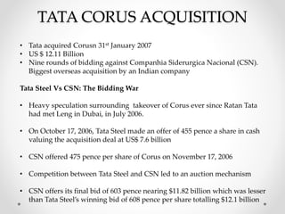 TATA CORUS ACQUISITION
• Tata acquired Corusn 31st January 2007
• US $ 12.11 Billion
• Nine rounds of bidding against Companhia Siderurgica Nacional (CSN).
Biggest overseas acquisition by an Indian company
Tata Steel Vs CSN: The Bidding War
• Heavy speculation surrounding takeover of Corus ever since Ratan Tata
had met Leng in Dubai, in July 2006.
• On October 17, 2006, Tata Steel made an offer of 455 pence a share in cash
valuing the acquisition deal at US$ 7.6 billion
• CSN offered 475 pence per share of Corus on November 17, 2006
• Competition between Tata Steel and CSN led to an auction mechanism
• CSN offers its final bid of 603 pence nearing $11.82 billion which was lesser
than Tata Steel’s winning bid of 608 pence per share totalling $12.1 billion
 