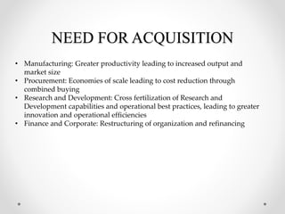 NEED FOR ACQUISITION
• Manufacturing: Greater productivity leading to increased output and
market size
• Procurement: Economies of scale leading to cost reduction through
combined buying
• Research and Development: Cross fertilization of Research and
Development capabilities and operational best practices, leading to greater
innovation and operational efficiencies
• Finance and Corporate: Restructuring of organization and refinancing
 