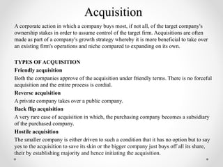 Acquisition
A corporate action in which a company buys most, if not all, of the target company's
ownership stakes in order to assume control of the target firm. Acquisitions are often
made as part of a company's growth strategy whereby it is more beneficial to take over
an existing firm's operations and niche compared to expanding on its own.
TYPES OF ACQUISITION
Friendly acquisition
Both the companies approve of the acquisition under friendly terms. There is no forceful
acquisition and the entire process is cordial.
Reverse acquisition
A private company takes over a public company.
Back flip acquisition
A very rare case of acquisition in which, the purchasing company becomes a subsidiary
of the purchased company.
Hostile acquisition
The smaller company is either driven to such a condition that it has no option but to say
yes to the acquisition to save its skin or the bigger company just buys off all its share,
their by establishing majority and hence initiating the acquisition.
 
