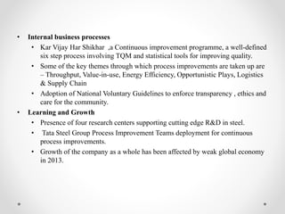 • Internal business processes
• Kar Vijay Har Shikhar ,a Continuous improvement programme, a well-defined
six step process involving TQM and statistical tools for improving quality.
• Some of the key themes through which process improvements are taken up are
– Throughput, Value-in-use, Energy Efficiency, Opportunistic Plays, Logistics
& Supply Chain
• Adoption of National Voluntary Guidelines to enforce transparency , ethics and
care for the community.
• Learning and Growth
• Presence of four research centers supporting cutting edge R&D in steel.
• Tata Steel Group Process Improvement Teams deployment for continuous
process improvements.
• Growth of the company as a whole has been affected by weak global economy
in 2013.
 