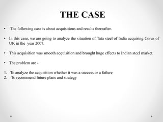 THE CASE
• The following case is about acquisitions and results thereafter.
• In this case, we are going to analyze the situation of Tata steel of India acquiring Corus of
UK in the year 2007.
• This acquisition was smooth acquisition and brought huge effects to Indian steel market.
• The problem are -
1. To analyze the acquisition whether it was a success or a failure
2. To recommend future plans and strategy
 