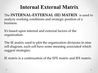 The INTERNAL-EXTERNAL (IE) MATRIX is used to
analyze working conditions and strategic position of a
business.
It’s based upon internal and external factors of the
organization.
The IE matrix used to plot the organization divisions in nine
cell diagram, each cell have some meaning associated which
suggest strategies.
IE matrix is a continuation of the EFE matrix and IFE matrix.
Internal External Matrix
 