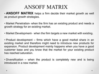 • ANSOFF MATRIX helps a firm decide their market growth as well
as product growth strategies.
• Market Penetration- when the firm has an existing product and needs a
growth strategy for an existing market.
• Market Development- when the firm targets a new market with existing.
• Product development – firms which have a good market share in an
existing market and therefore might need to introduce new products for
expansion. Product development mainly happens when you have a good
customer base and you know that the market for your existing product
has reached saturation.
• Diversification – when the product is completely new and is being
introduced in a new market.
ANSOFF MATRIX
 