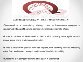 • Turnaround is a restructuring strategy. Here, a loss-bearing company is
transformed into a profit-earning company, by making systematic efforts.
• It tries to remove all weaknesses to help a sick company once again become
strong, stable and a profit-making institution.
• It tries to reverse the position from loss to profit, from declining sales to increasing
sales, from weakness to strength, and from an instability to stability.
• It helps the sick company to stand once again in the market.
 