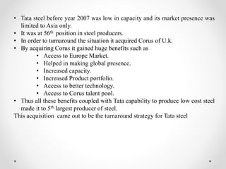 • Tata steel before year 2007 was low in capacity and its market presence was
limited to Asia only.
• It was at 56th position in steel producers.
• In order to turnaround the situation it acquired Corus of U.k.
• By acquiring Corus it gained huge benefits such as
• Access to Europe Market.
• Helped in making global presence.
• Increased capacity.
• Increased Product portfolio.
• Access to better technology.
• Access to Corus talent pool.
• Thus all these benefits coupled with Tata capability to produce low cost steel
made it to 5th largest producer of steel.
This acquisition came out to be the turnaround strategy for Tata steel
 