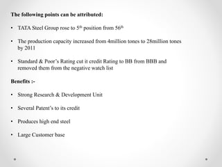 The following points can be attributed:
• TATA Steel Group rose to 5th position from 56th
• The production capacity increased from 4million tones to 28million tones
by 2011
• Standard & Poor’s Rating cut it credit Rating to BB from BBB and
removed them from the negative watch list
Benefits :-
• Strong Research & Development Unit
• Several Patent’s to its credit
• Produces high end steel
• Large Customer base
 