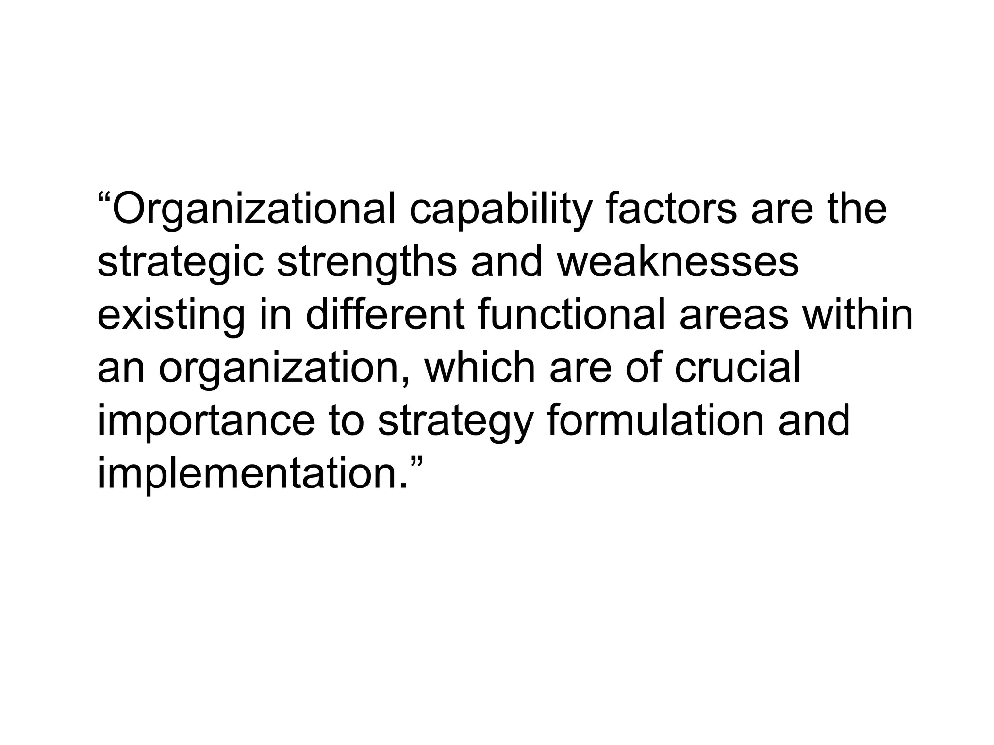 “Organizational capability factors are the
strategic strengths and weaknesses
existing in different functional areas within
an organization, which are of crucial
importance to strategy formulation and
implementation.”

 