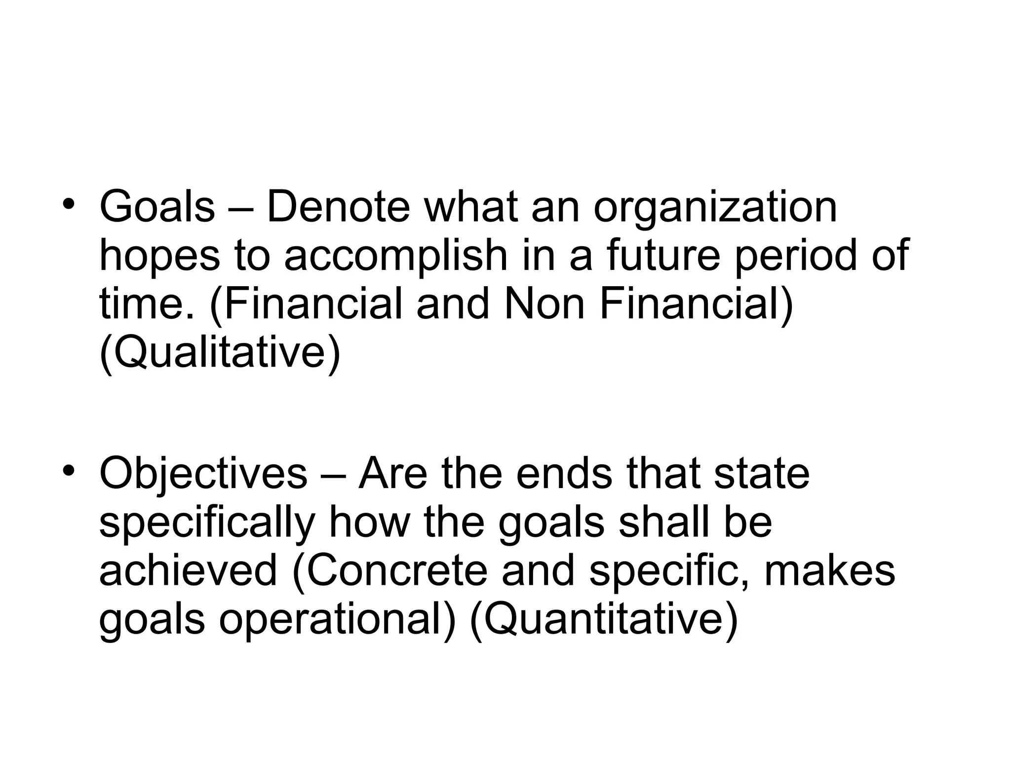 • Goals – Denote what an organization
hopes to accomplish in a future period of
time. (Financial and Non Financial)
(Qualitative)
• Objectives – Are the ends that state
specifically how the goals shall be
achieved (Concrete and specific, makes
goals operational) (Quantitative)

 