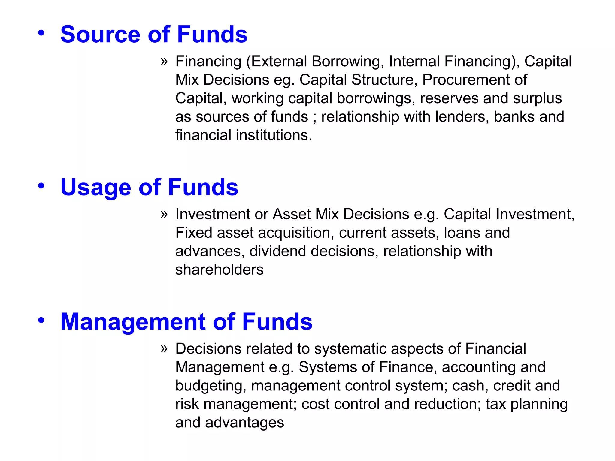 • Source of Funds
» Financing (External Borrowing, Internal Financing), Capital
Mix Decisions eg. Capital Structure, Procurement of
Capital, working capital borrowings, reserves and surplus
as sources of funds ; relationship with lenders, banks and
financial institutions.

• Usage of Funds
» Investment or Asset Mix Decisions e.g. Capital Investment,
Fixed asset acquisition, current assets, loans and
advances, dividend decisions, relationship with
shareholders

• Management of Funds
» Decisions related to systematic aspects of Financial
Management e.g. Systems of Finance, accounting and
budgeting, management control system; cash, credit and
risk management; cost control and reduction; tax planning
and advantages

 