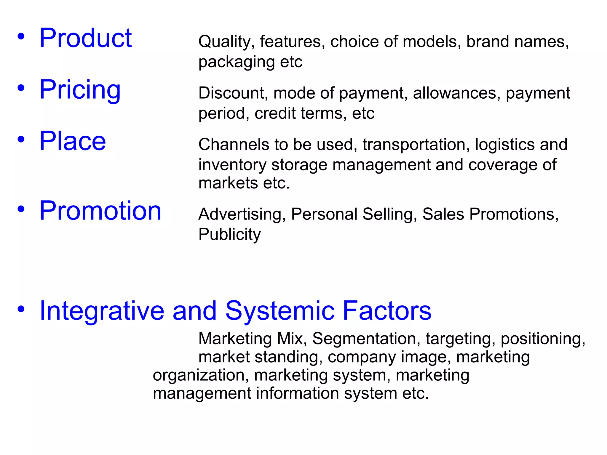 • Product

Quality, features, choice of models, brand names,
packaging etc

• Pricing

Discount, mode of payment, allowances, payment
period, credit terms, etc

• Place

Channels to be used, transportation, logistics and
inventory storage management and coverage of
markets etc.

• Promotion

Advertising, Personal Selling, Sales Promotions,
Publicity

• Integrative and Systemic Factors
Marketing Mix, Segmentation, targeting, positioning,
market standing, company image, marketing
organization, marketing system, marketing
management information system etc.

 