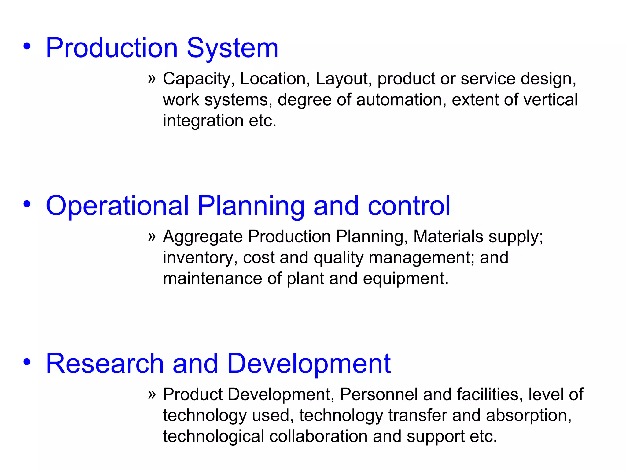 • Production System
» Capacity, Location, Layout, product or service design,
work systems, degree of automation, extent of vertical
integration etc.

• Operational Planning and control
» Aggregate Production Planning, Materials supply;
inventory, cost and quality management; and
maintenance of plant and equipment.

• Research and Development
» Product Development, Personnel and facilities, level of
technology used, technology transfer and absorption,
technological collaboration and support etc.

 
