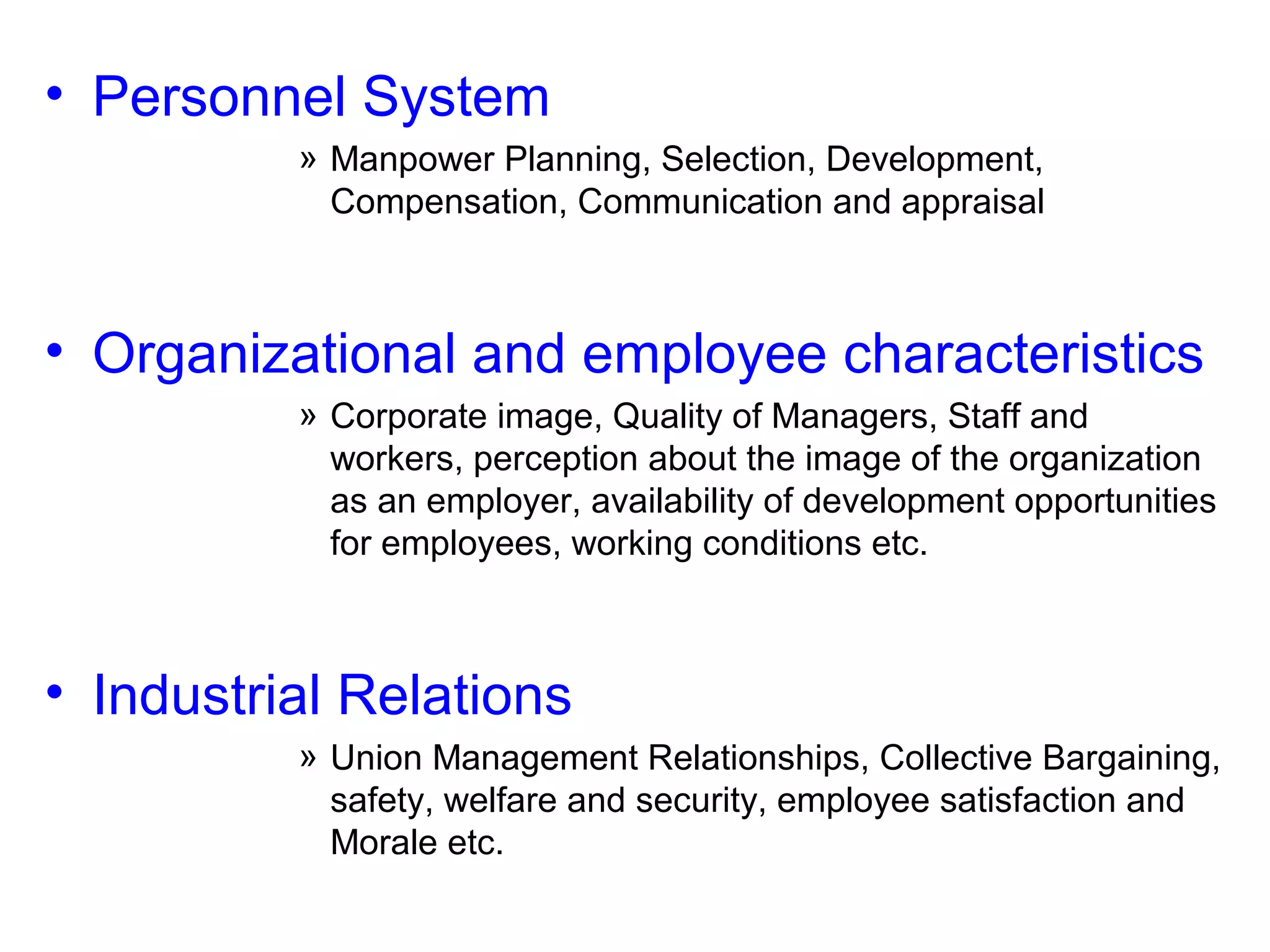 • Personnel System
» Manpower Planning, Selection, Development,
Compensation, Communication and appraisal

• Organizational and employee characteristics
» Corporate image, Quality of Managers, Staff and
workers, perception about the image of the organization
as an employer, availability of development opportunities
for employees, working conditions etc.

• Industrial Relations
» Union Management Relationships, Collective Bargaining,
safety, welfare and security, employee satisfaction and
Morale etc.

 