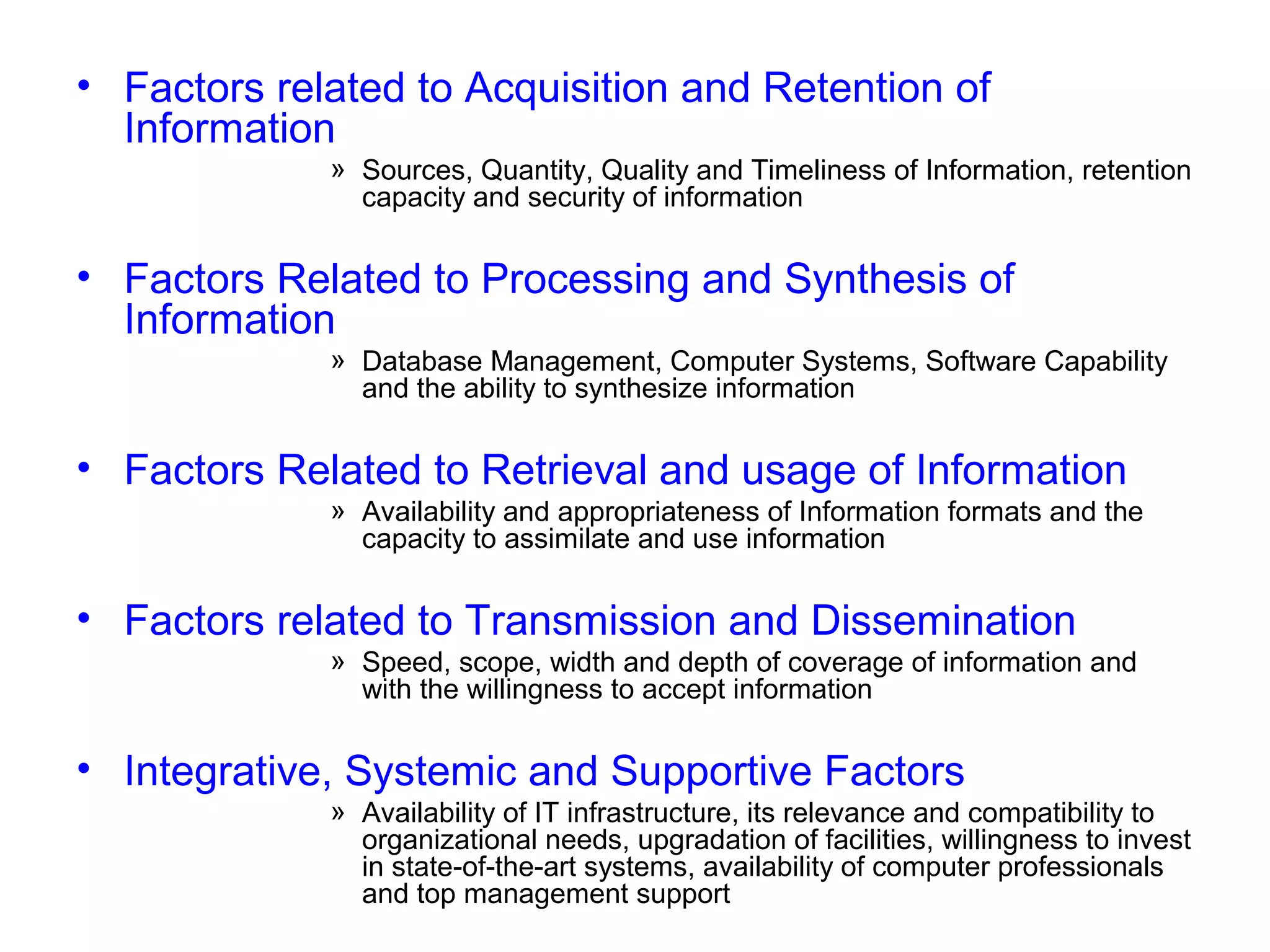 • Factors related to Acquisition and Retention of
Information
» Sources, Quantity, Quality and Timeliness of Information, retention
capacity and security of information

• Factors Related to Processing and Synthesis of
Information
» Database Management, Computer Systems, Software Capability
and the ability to synthesize information

• Factors Related to Retrieval and usage of Information
» Availability and appropriateness of Information formats and the
capacity to assimilate and use information

• Factors related to Transmission and Dissemination
» Speed, scope, width and depth of coverage of information and
with the willingness to accept information

• Integrative, Systemic and Supportive Factors
» Availability of IT infrastructure, its relevance and compatibility to
organizational needs, upgradation of facilities, willingness to invest
in state-of-the-art systems, availability of computer professionals
and top management support

 