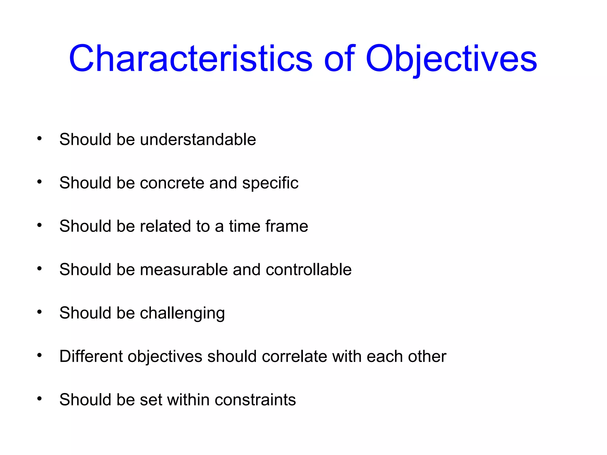 Characteristics of Objectives
•

Should be understandable

•

Should be concrete and specific

•

Should be related to a time frame

•

Should be measurable and controllable

•

Should be challenging

•

Different objectives should correlate with each other

•

Should be set within constraints

 