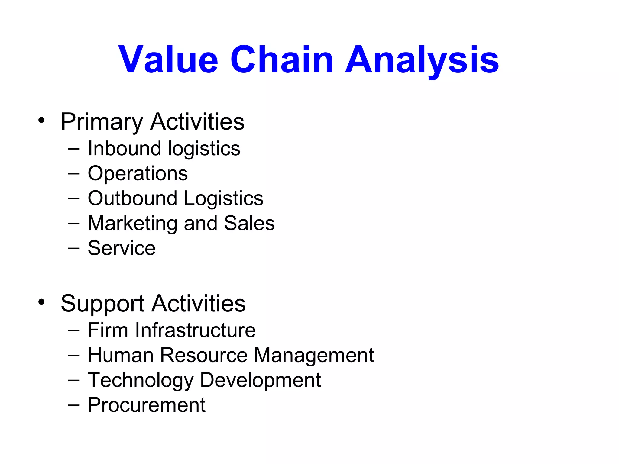 Value Chain Analysis
• Primary Activities
–
–
–
–
–

Inbound logistics
Operations
Outbound Logistics
Marketing and Sales
Service

• Support Activities
–
–
–
–

Firm Infrastructure
Human Resource Management
Technology Development
Procurement

 