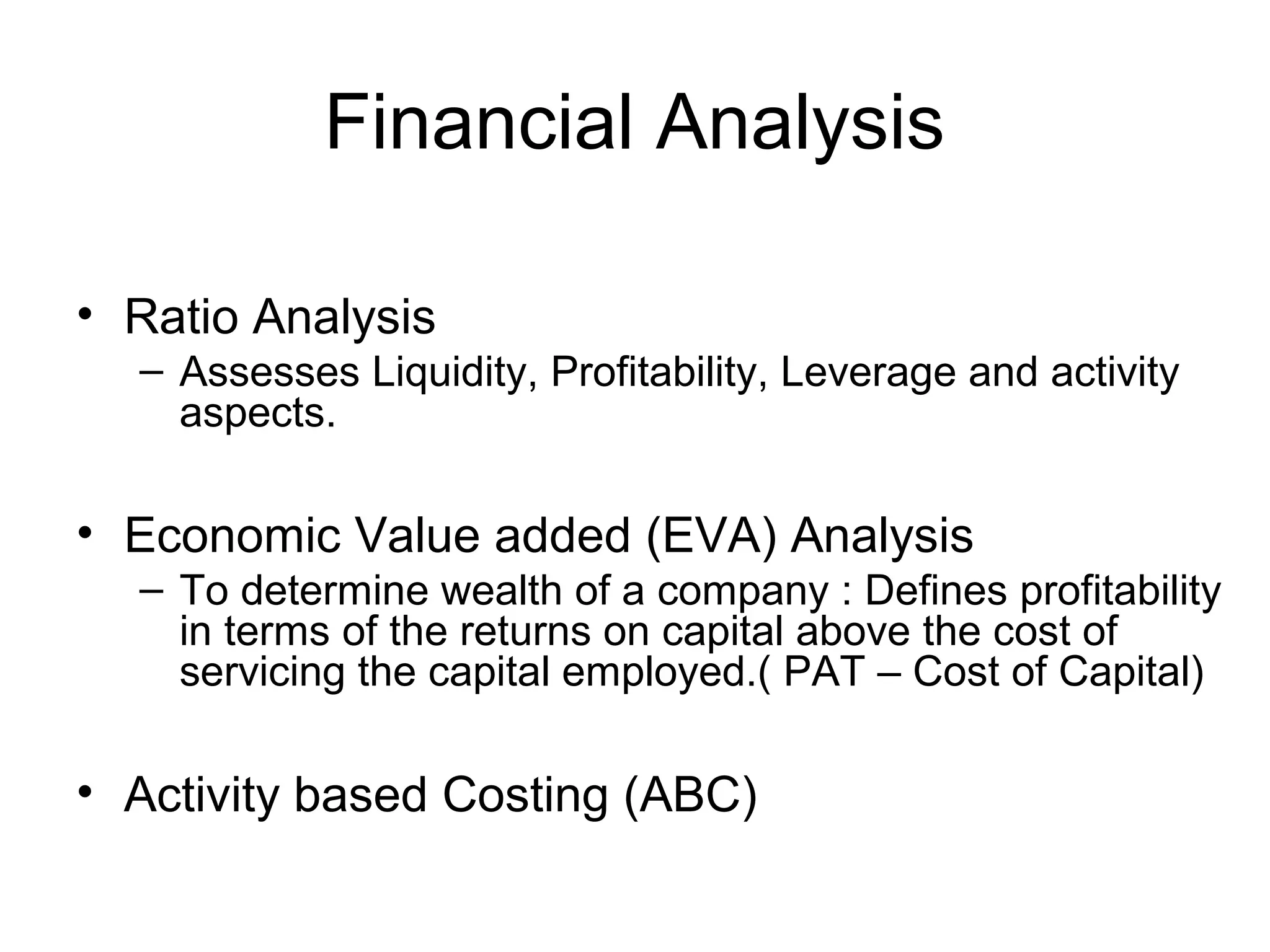 Financial Analysis
• Ratio Analysis
– Assesses Liquidity, Profitability, Leverage and activity
aspects.

• Economic Value added (EVA) Analysis
– To determine wealth of a company : Defines profitability
in terms of the returns on capital above the cost of
servicing the capital employed.( PAT – Cost of Capital)

• Activity based Costing (ABC)

 