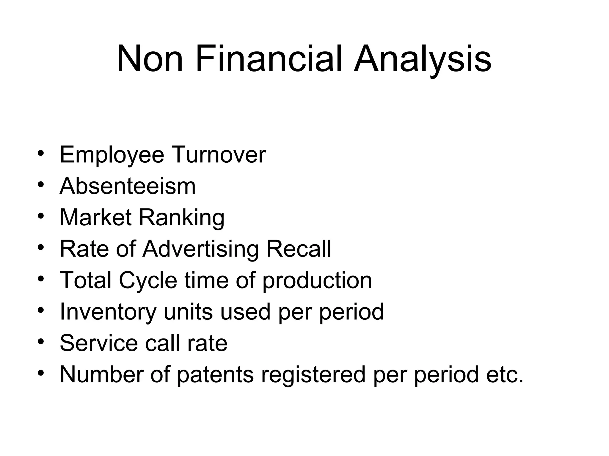 Non Financial Analysis
•
•
•
•
•
•
•
•

Employee Turnover
Absenteeism
Market Ranking
Rate of Advertising Recall
Total Cycle time of production
Inventory units used per period
Service call rate
Number of patents registered per period etc.

 