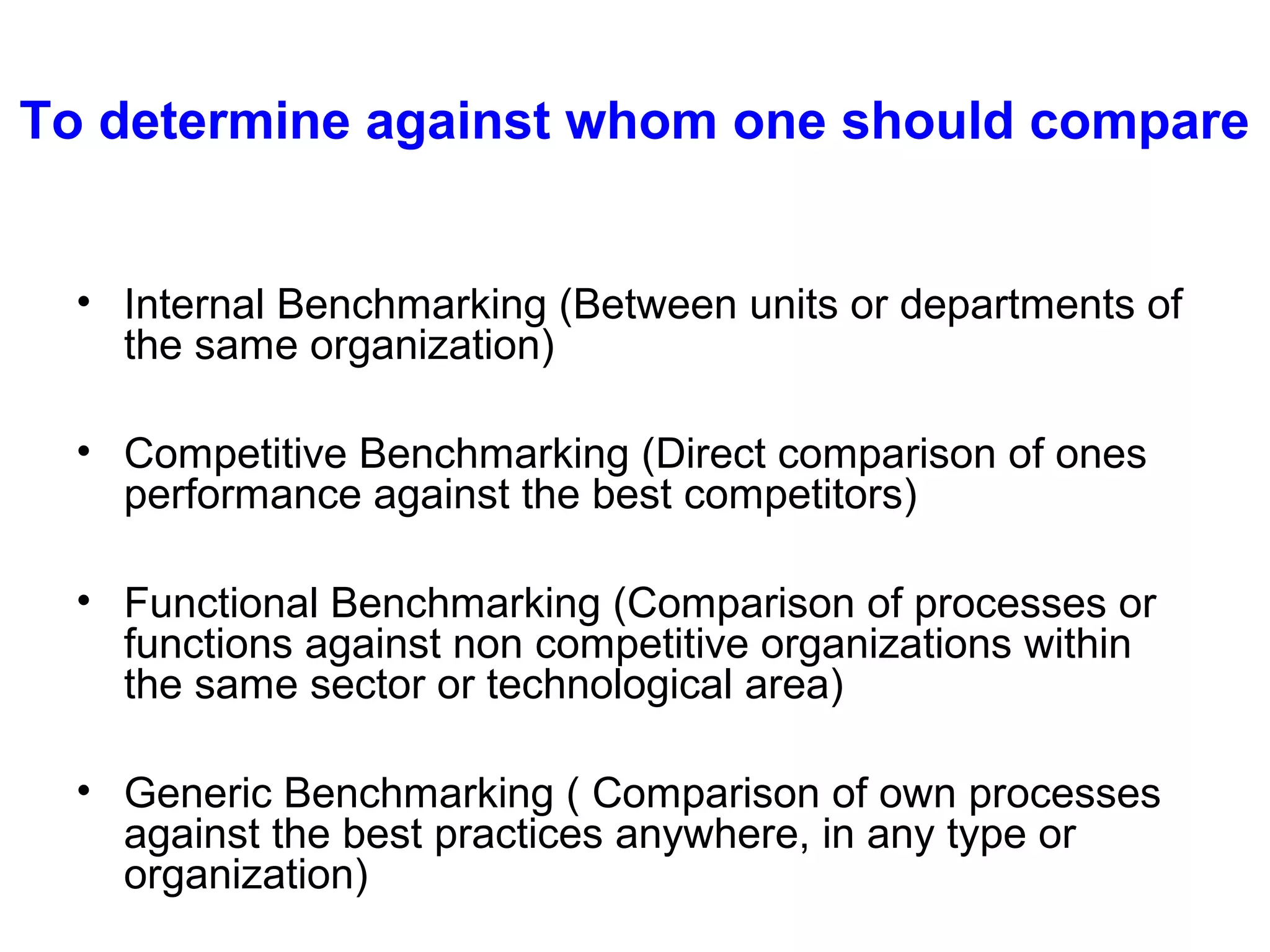 To determine against whom one should compare
• Internal Benchmarking (Between units or departments of
the same organization)
• Competitive Benchmarking (Direct comparison of ones
performance against the best competitors)
• Functional Benchmarking (Comparison of processes or
functions against non competitive organizations within
the same sector or technological area)
• Generic Benchmarking ( Comparison of own processes
against the best practices anywhere, in any type or
organization)

 