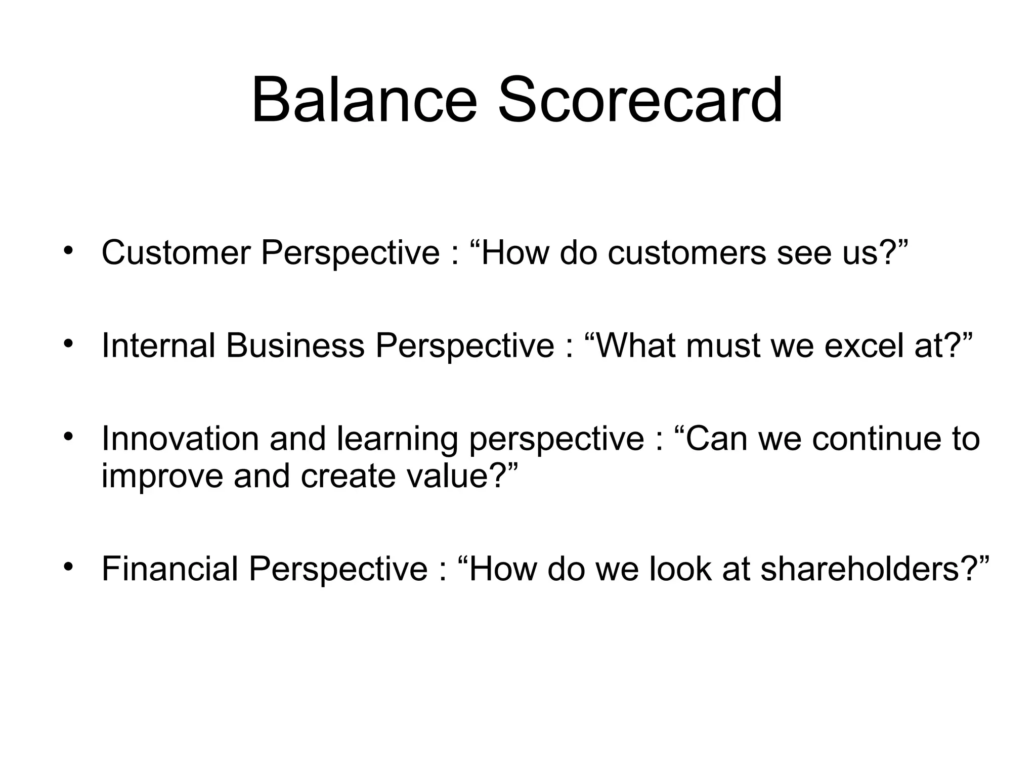 Balance Scorecard
• Customer Perspective : “How do customers see us?”
• Internal Business Perspective : “What must we excel at?”
• Innovation and learning perspective : “Can we continue to
improve and create value?”
• Financial Perspective : “How do we look at shareholders?”

 