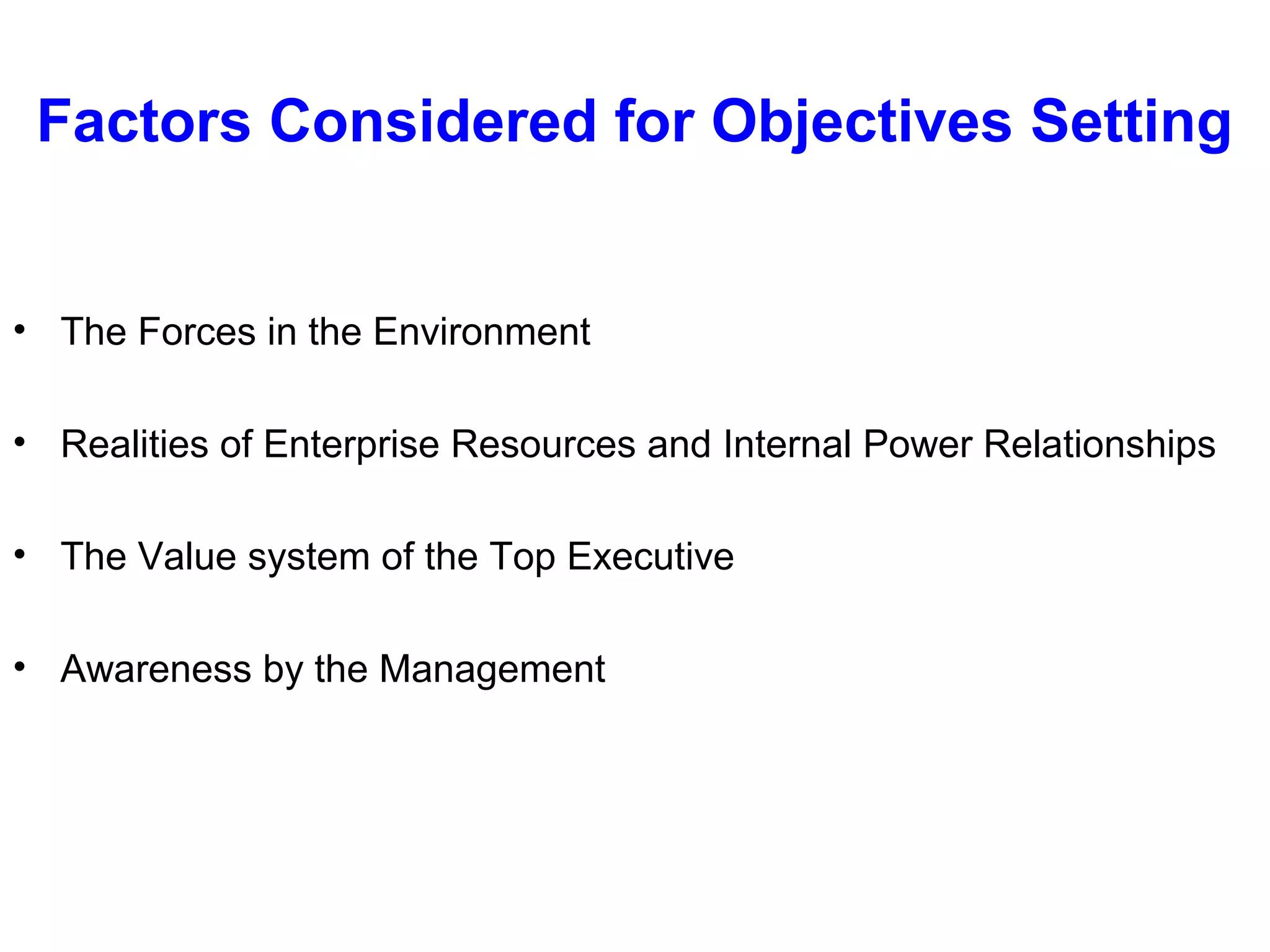 Factors Considered for Objectives Setting

• The Forces in the Environment
• Realities of Enterprise Resources and Internal Power Relationships
• The Value system of the Top Executive
• Awareness by the Management

 