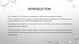 INTRODUCTION
• TCS, a member of the TATA group, was established in 1968 and had its headquarters in Mumbai.
• TCS is a consulting, IT services, and business solutions organization. It has partnered with many large businesses
in the past 50 years across the world. It has established itself on a global scale.
• The company has its footprint in the Asia pacific, India, north America, Latin America, the united kingdom,
Europe, Africa, and the middle east.
• TCS has five primary verticals or business segments: retail and consumer business, banking, financial services &
insurance (BFSI), communication media and technology (CMT). Manufacturing and others like energy, healthcare,
and life sciences.
 