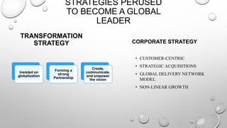 TRANSFORMATION
STRATEGY
Insisted on
globalization
Forming a
strong
Partnership
Create,
communicate,
and empower
the vision
STRATEGIES PERUSED
TO BECOME A GLOBAL
LEADER
CORPORATE STRATEGY
• CUSTOMER-CENTRIC
• STRATEGIC ACQUISITIONS
• GLOBAL DELIVERY NETWORK
MODEL
• NON-LINEAR GROWTH
 
