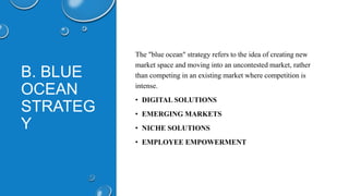 B. BLUE
OCEAN
STRATEG
Y
The "blue ocean" strategy refers to the idea of creating new
market space and moving into an uncontested market, rather
than competing in an existing market where competition is
intense.
• DIGITAL SOLUTIONS
• EMERGING MARKETS
• NICHE SOLUTIONS
• EMPLOYEE EMPOWERMENT
 
