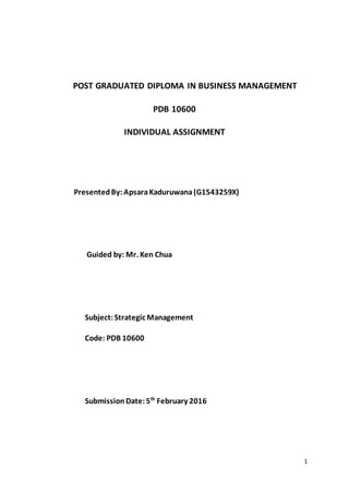 1
POST GRADUATED DIPLOMA IN BUSINESS MANAGEMENT
PDB 10600
INDIVIDUAL ASSIGNMENT
PresentedBy: ApsaraKaduruwana(G1543259X)
Guided by: Mr. Ken Chua
Subject:Strategic Management
Code: PDB 10600
SubmissionDate:5th
February 2016
 