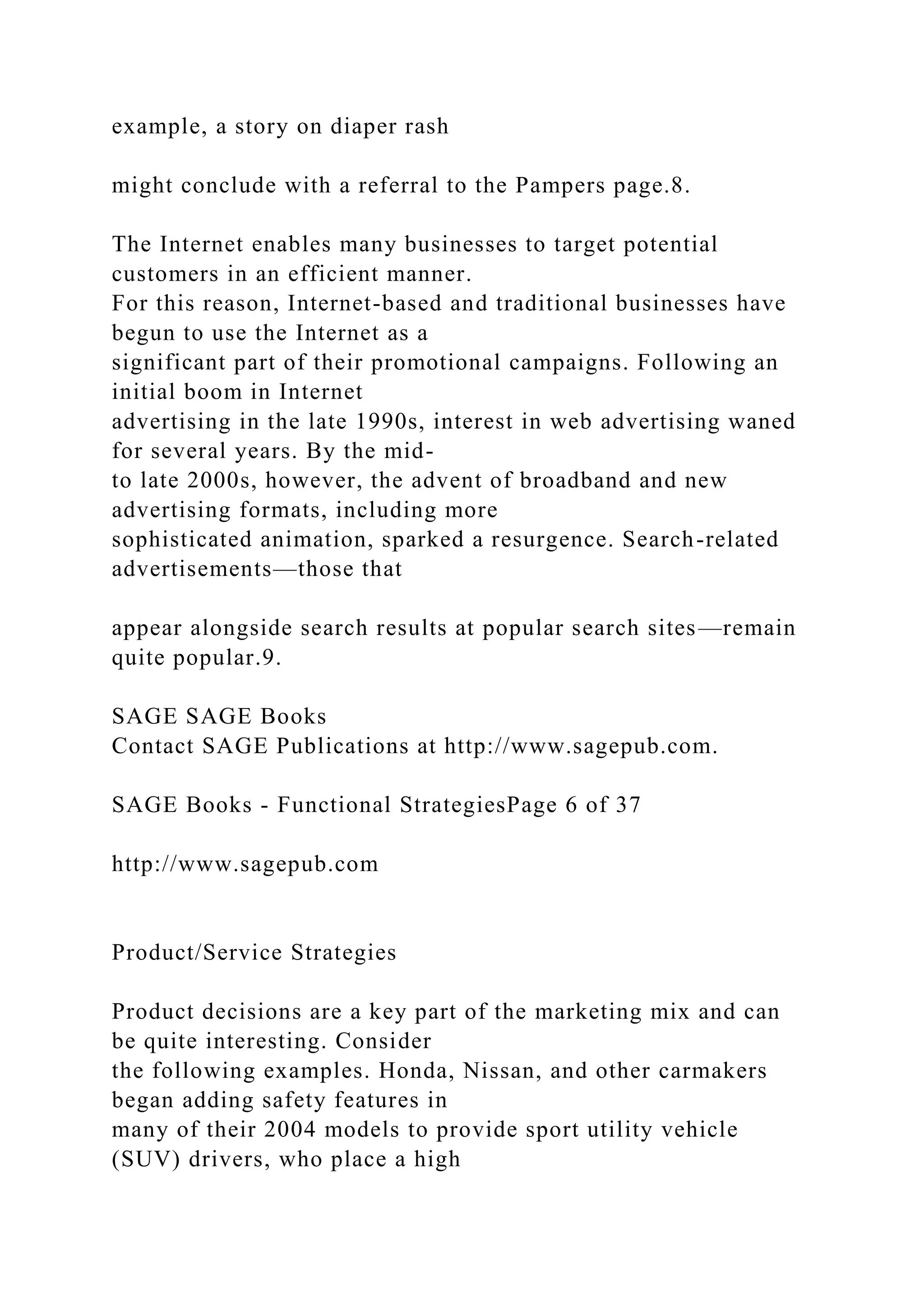 example, a story on diaper rash
might conclude with a referral to the Pampers page.8.
The Internet enables many businesses to target potential
customers in an efficient manner.
For this reason, Internet-based and traditional businesses have
begun to use the Internet as a
significant part of their promotional campaigns. Following an
initial boom in Internet
advertising in the late 1990s, interest in web advertising waned
for several years. By the mid-
to late 2000s, however, the advent of broadband and new
advertising formats, including more
sophisticated animation, sparked a resurgence. Search-related
advertisements—those that
appear alongside search results at popular search sites—remain
quite popular.9.
SAGE SAGE Books
Contact SAGE Publications at http://www.sagepub.com.
SAGE Books - Functional StrategiesPage 6 of 37
http://www.sagepub.com
Product/Service Strategies
Product decisions are a key part of the marketing mix and can
be quite interesting. Consider
the following examples. Honda, Nissan, and other carmakers
began adding safety features in
many of their 2004 models to provide sport utility vehicle
(SUV) drivers, who place a high
 