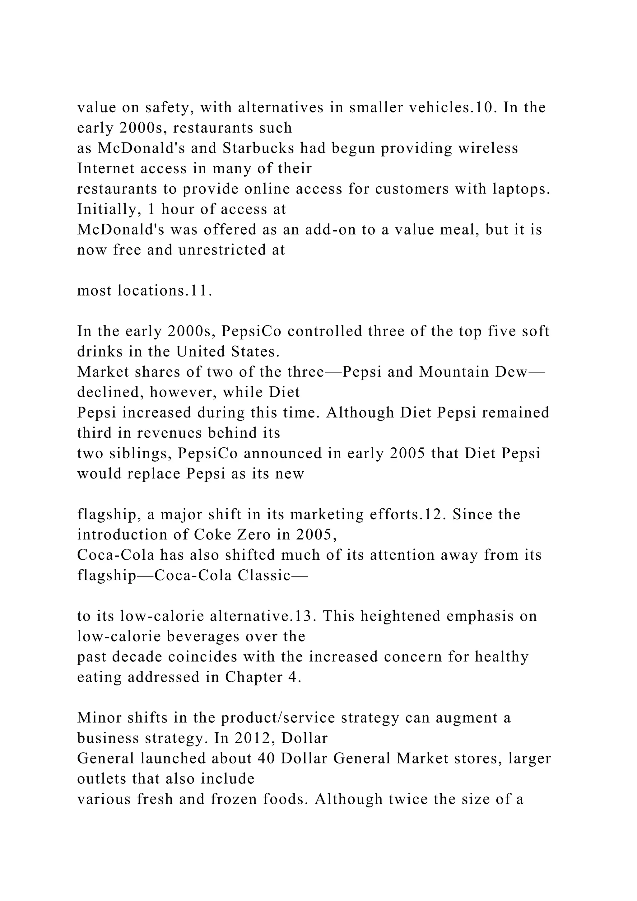 value on safety, with alternatives in smaller vehicles.10. In the
early 2000s, restaurants such
as McDonald's and Starbucks had begun providing wireless
Internet access in many of their
restaurants to provide online access for customers with laptops.
Initially, 1 hour of access at
McDonald's was offered as an add-on to a value meal, but it is
now free and unrestricted at
most locations.11.
In the early 2000s, PepsiCo controlled three of the top five soft
drinks in the United States.
Market shares of two of the three—Pepsi and Mountain Dew—
declined, however, while Diet
Pepsi increased during this time. Although Diet Pepsi remained
third in revenues behind its
two siblings, PepsiCo announced in early 2005 that Diet Pepsi
would replace Pepsi as its new
flagship, a major shift in its marketing efforts.12. Since the
introduction of Coke Zero in 2005,
Coca-Cola has also shifted much of its attention away from its
flagship—Coca-Cola Classic—
to its low-calorie alternative.13. This heightened emphasis on
low-calorie beverages over the
past decade coincides with the increased concern for healthy
eating addressed in Chapter 4.
Minor shifts in the product/service strategy can augment a
business strategy. In 2012, Dollar
General launched about 40 Dollar General Market stores, larger
outlets that also include
various fresh and frozen foods. Although twice the size of a
 