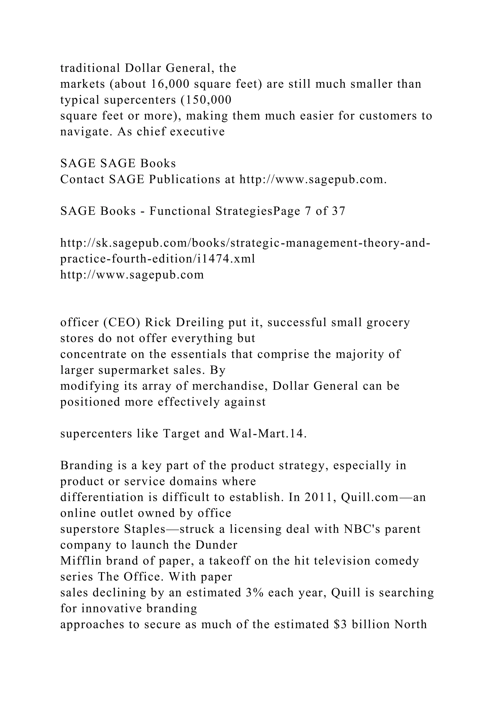 traditional Dollar General, the
markets (about 16,000 square feet) are still much smaller than
typical supercenters (150,000
square feet or more), making them much easier for customers to
navigate. As chief executive
SAGE SAGE Books
Contact SAGE Publications at http://www.sagepub.com.
SAGE Books - Functional StrategiesPage 7 of 37
http://sk.sagepub.com/books/strategic-management-theory-and-
practice-fourth-edition/i1474.xml
http://www.sagepub.com
officer (CEO) Rick Dreiling put it, successful small grocery
stores do not offer everything but
concentrate on the essentials that comprise the majority of
larger supermarket sales. By
modifying its array of merchandise, Dollar General can be
positioned more effectively against
supercenters like Target and Wal-Mart.14.
Branding is a key part of the product strategy, especially in
product or service domains where
differentiation is difficult to establish. In 2011, Quill.com—an
online outlet owned by office
superstore Staples—struck a licensing deal with NBC's parent
company to launch the Dunder
Mifflin brand of paper, a takeoff on the hit television comedy
series The Office. With paper
sales declining by an estimated 3% each year, Quill is searching
for innovative branding
approaches to secure as much of the estimated $3 billion North
 