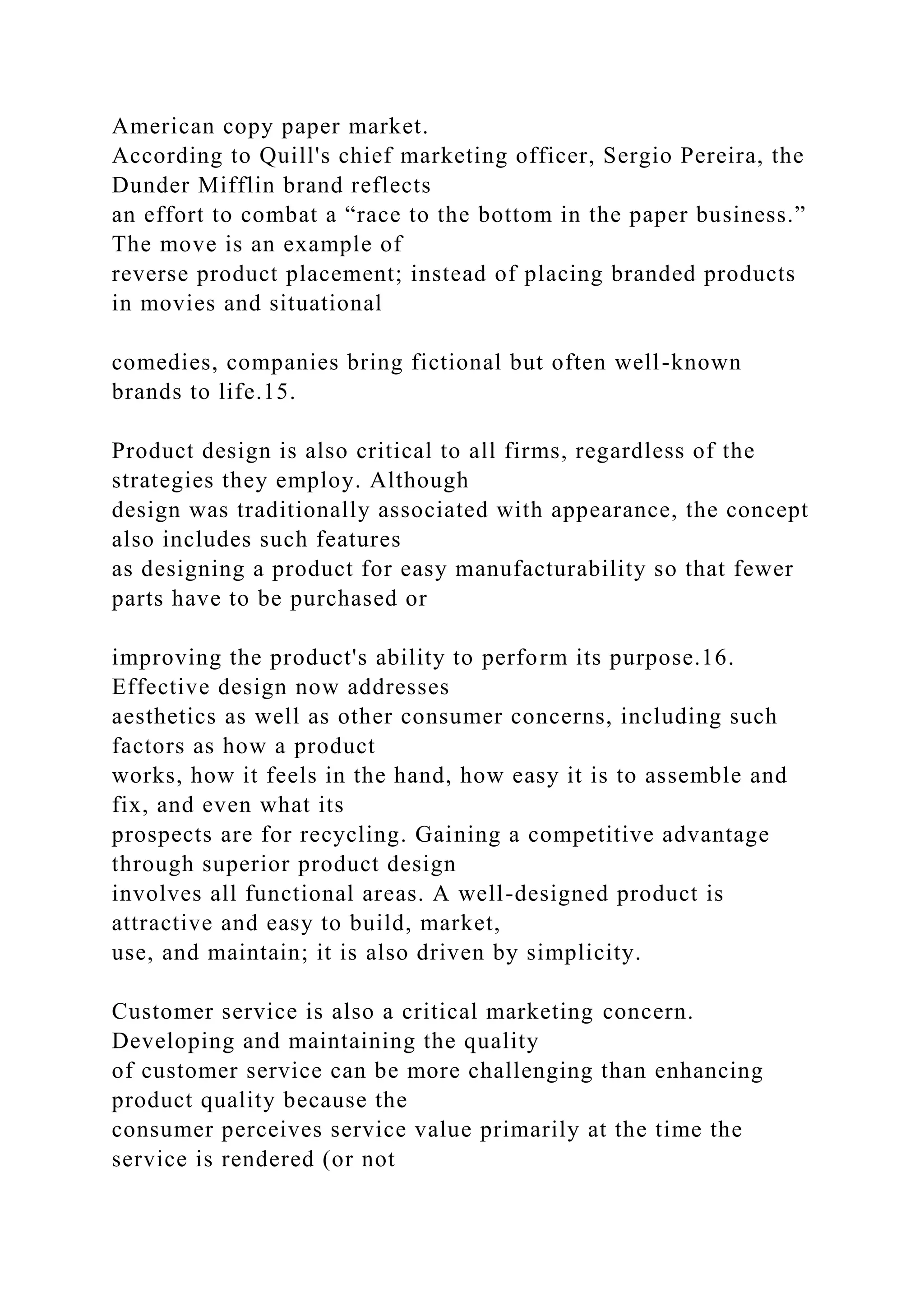 American copy paper market.
According to Quill's chief marketing officer, Sergio Pereira, the
Dunder Mifflin brand reflects
an effort to combat a “race to the bottom in the paper business.”
The move is an example of
reverse product placement; instead of placing branded products
in movies and situational
comedies, companies bring fictional but often well-known
brands to life.15.
Product design is also critical to all firms, regardless of the
strategies they employ. Although
design was traditionally associated with appearance, the concept
also includes such features
as designing a product for easy manufacturability so that fewer
parts have to be purchased or
improving the product's ability to perform its purpose.16.
Effective design now addresses
aesthetics as well as other consumer concerns, including such
factors as how a product
works, how it feels in the hand, how easy it is to assemble and
fix, and even what its
prospects are for recycling. Gaining a competitive advantage
through superior product design
involves all functional areas. A well-designed product is
attractive and easy to build, market,
use, and maintain; it is also driven by simplicity.
Customer service is also a critical marketing concern.
Developing and maintaining the quality
of customer service can be more challenging than enhancing
product quality because the
consumer perceives service value primarily at the time the
service is rendered (or not
 