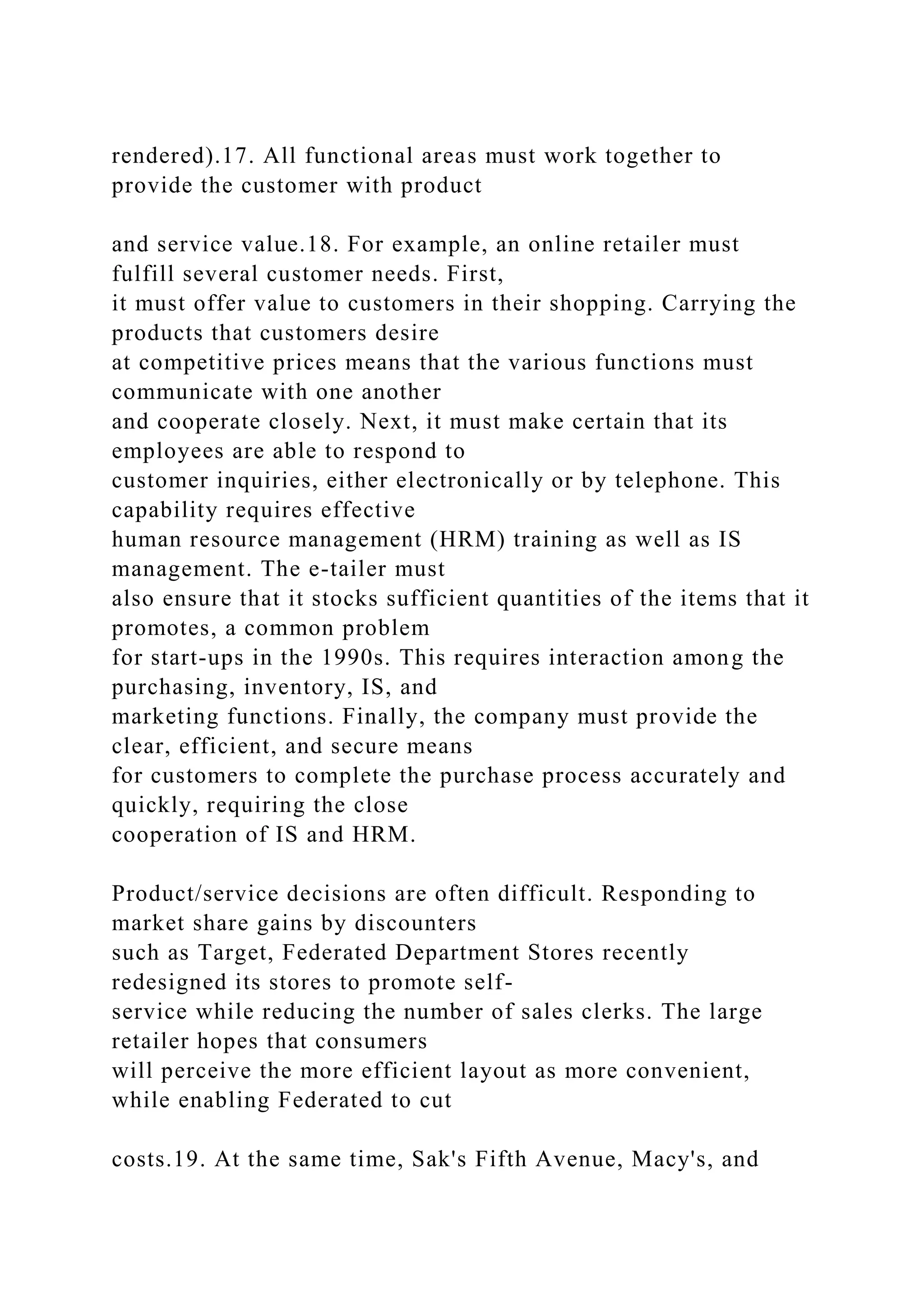 rendered).17. All functional areas must work together to
provide the customer with product
and service value.18. For example, an online retailer must
fulfill several customer needs. First,
it must offer value to customers in their shopping. Carrying the
products that customers desire
at competitive prices means that the various functions must
communicate with one another
and cooperate closely. Next, it must make certain that its
employees are able to respond to
customer inquiries, either electronically or by telephone. This
capability requires effective
human resource management (HRM) training as well as IS
management. The e-tailer must
also ensure that it stocks sufficient quantities of the items that it
promotes, a common problem
for start-ups in the 1990s. This requires interaction among the
purchasing, inventory, IS, and
marketing functions. Finally, the company must provide the
clear, efficient, and secure means
for customers to complete the purchase process accurately and
quickly, requiring the close
cooperation of IS and HRM.
Product/service decisions are often difficult. Responding to
market share gains by discounters
such as Target, Federated Department Stores recently
redesigned its stores to promote self-
service while reducing the number of sales clerks. The large
retailer hopes that consumers
will perceive the more efficient layout as more convenient,
while enabling Federated to cut
costs.19. At the same time, Sak's Fifth Avenue, Macy's, and
 